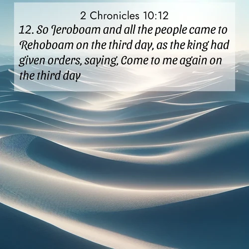 BasicEnglish 2 Chronicles  ; image nature: image with the bible verse :So Jeroboam and all the people came to Rehoboam on the third day, as the king had given orders, saying, Come to me again on the third day. ; Dive into our collection of Bible verses paired with breathtaking desert landscapes, featuring infinite dunes, shaded oases, and desert sunsets. These images highlight the majestic grandeur of God&#039;s creation. Download and share verses like KJV 2 Chronicles 10:12. Current verse is overlayed with the thematic nature scene : Sand dunes ripple to the horizon like frozen waves. Wind erases all traces of life from their surfaces. ; 10:12