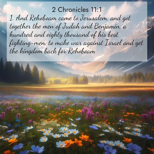 BasicEnglish 2 Chronicles  ; image nature: image with the bible verse :And Rehoboam came to Jerusalem, and got together the men of Judah and Benjamin, a hundred and eighty thousand of his best fighting-men, to make war against Israel and get the kingdom back for Rehoboam. ; Dive into a gallery of Bible verses illustrated by tropical beach scenes, featuring sparkling waves, seashells, and radiant sunrises. These images evoke divine peace and joy. Download and share inspiring verses like KJV 2 Chronicles 11:1. Current verse is overlayed with the thematic nature scene : Spring wildflowers carpet an alpine meadow beneath snow-capped peaks. ; 11:1