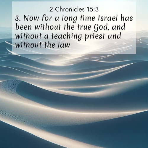 BasicEnglish 2 Chronicles  ; image nature: image with the bible verse :Now for a long time Israel has been without the true God, and without a teaching priest and without the law; ; Dive into a gallery of Bible verses illustrated by tropical beach scenes, featuring sparkling waves, seashells, and radiant sunrises. These images evoke divine peace and joy. Download and share inspiring verses like KJV 2 Chronicles 15:3. Current verse is overlayed with the thematic nature scene : Sand dunes ripple to the horizon like frozen waves. Wind erases all traces of life from their surfaces. ; 15:3