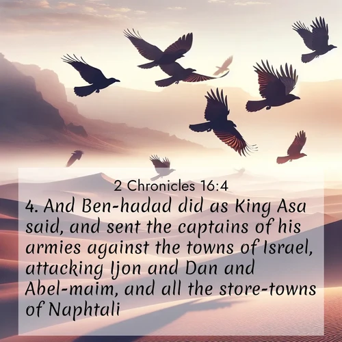 BasicEnglish 2 Chronicles  ; image nature: image with the bible verse :And Ben-hadad did as King Asa said, and sent the captains of his armies against the towns of Israel, attacking Ijon and Dan and Abel-maim, and all the store-towns of Naphtali. ; Discover Bible images capturing the splendor of deserts, with golden dunes, vast skies, and peaceful oases. These landscapes highlight the grandeur and serenity of God&#039;s creation. Share verses like KJV 2 Chronicles 16:4. Current verse is overlayed with the thematic nature scene : Desert ravens soar on thermal currents. Their wings wear shadows like cloaks. ; 16:4
