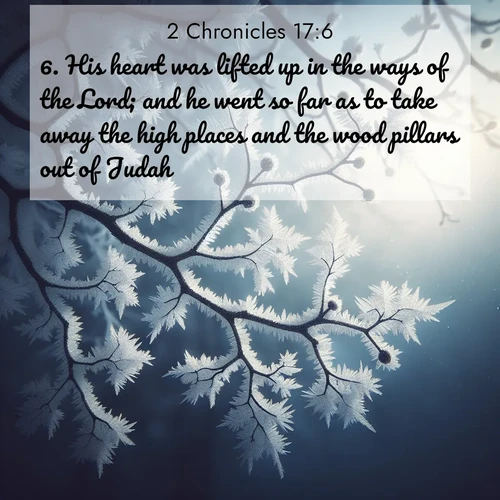 BasicEnglish 2 Chronicles  ; image nature: image with the bible verse :His heart was lifted up in the ways of the Lord; and he went so far as to take away the high places and the wood pillars out of Judah. ; Browse a vast collection of Bible verse images featuring awe-inspiring landscapes such as calm lakes, vibrant sunsets, and peaceful fields. Download them for free and enjoy verses like KJV 2 Chronicles 17:6. Current verse is overlayed with the thematic nature scene : Winter frost coats bare branches in delicate crystal. ; 17:6