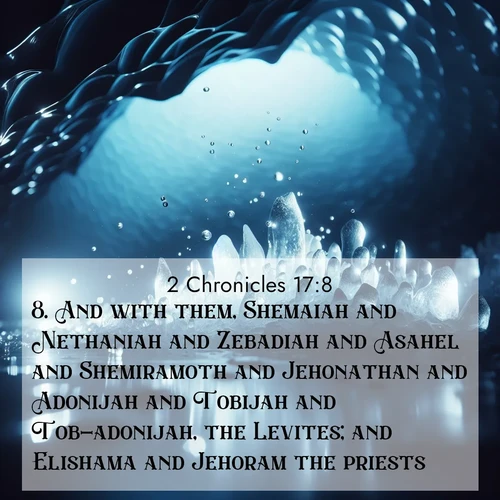 BasicEnglish 2 Chronicles  ; image nature: image with the bible verse :And with them, Shemaiah and Nethaniah and Zebadiah and Asahel and Shemiramoth and Jehonathan and Adonijah and Tobijah and Tob-adonijah, the Levites; and Elishama and Jehoram the priests. ; Explore Bible verses combined with serene beach photos, desert dunes, and infinite skies, highlighting God&#039;s majesty in every landscape. Download and share inspiring verses like KJV 2 Chronicles 17:8. Current verse is overlayed with the thematic nature scene : Ice caves glow with ethereal blue light. Water drops create crystalline music. ; 17:8