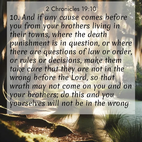 BasicEnglish 2 Chronicles  ; image nature: image with the bible verse :And if any cause comes before you from your brothers living in their towns, where the death punishment is in question, or where there are questions of law or order, or rules or decisions, make them take care that they are not in the wrong before the Lord, so that wrath may not come on you and on your brothers; do this and you yourselves will not be in the wrong. ; Explore a gallery of beautiful Bible verse images with tranquil natural settings—perfect for phone backgrounds or inspirational posts. Download your favorite verses like KJV 2 Chronicles 19:10 today. Current verse is overlayed with the thematic nature scene : Summer afternoon light filters through Spanish moss in a bayou. ; 19:10