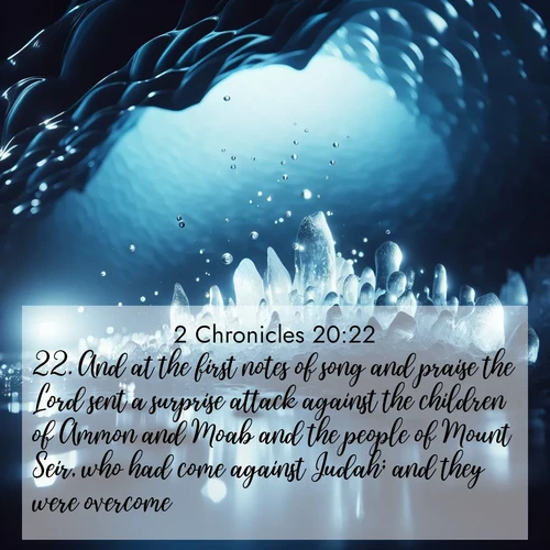 BasicEnglish 2 Chronicles  ; image nature: image with the bible verse :And at the first notes of song and praise the Lord sent a surprise attack against the children of Ammon and Moab and the people of Mount Seir, who had come against Judah; and they were overcome. ; Explore Bible verse images highlighting the beauty of spring, with vibrant flowers, butterflies, and blossoming fruit trees. These scenes evoke divine hope and renewal. Download inspiring verses like KJV 2 Chronicles 20:22. Current verse is overlayed with the thematic nature scene : Ice caves glow with ethereal blue light. Water drops create crystalline music. ; 20:22