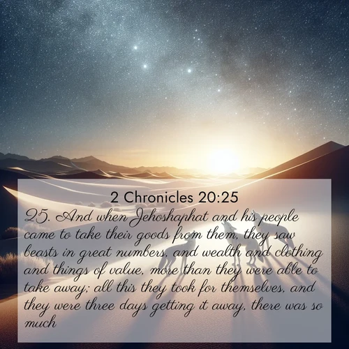 BasicEnglish 2 Chronicles  ; image nature: image with the bible verse :And when Jehoshaphat and his people came to take their goods from them, they saw beasts in great numbers, and wealth and clothing and things of value, more than they were able to take away; all this they took for themselves, and they were three days getting it away, there was so much. ; Explore Bible verse images beautifully illustrated with spring scenes, such as blooming meadows, trees in full bloom, and tranquil streams. These landscapes convey divine hope and vitality. Download and share verses like KJV 2 Chronicles 20:25. Current verse is overlayed with the thematic nature scene : Desert coyotes sing to stars. Their voices echo through time. ; 20:25