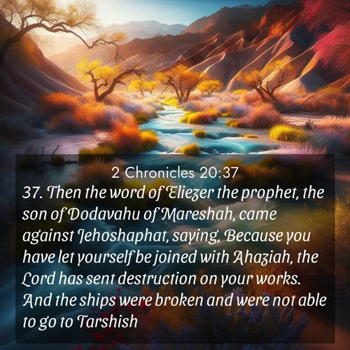 BasicEnglish 2 Chronicles  ; image nature: image with the bible verse :Then the word of Eliezer the prophet, the son of Dodavahu of Mareshah, came against Jehoshaphat, saying, Because you have let yourself be joined with Ahaziah, the Lord has sent destruction on your works. And the ships were broken and were not able to go to Tarshish. ; Admire Bible verse images featuring tranquil rivers, golden fields, and starry heavens. These free-to-download images make inspiring wallpapers or thoughtful gifts. Download KJV 2 Chronicles 20:37 now. Current verse is overlayed with the thematic nature scene : Spring floods transform desert arroyos into rushing streams. ; 20:37