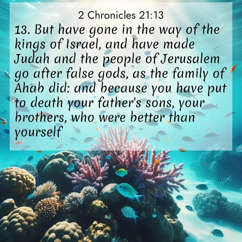 BasicEnglish 2 Chronicles  ; image nature: image with the bible verse :But have gone in the way of the kings of Israel, and have made Judah and the people of Jerusalem go after false gods, as the family of Ahab did: and because you have put to death your father&#039;s sons, your brothers, who were better than yourself: ; Access a vast collection of Bible verse images illustrated with natural landscapes like calm rivers, blooming fields, and bright horizons. These images emphasize the serenity and splendor of God&#039;s creation, accompanied by aesthetic fonts and joyful colors. Download verses like KJV 2 Chronicles 21:13 and share them. Current verse is overlayed with the thematic nature scene : Tropical fish dart through coral reefs in crystal-clear waters. ; 21:13