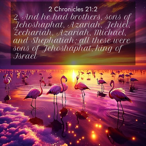 BasicEnglish 2 Chronicles  ; image nature: image with the bible verse :And he had brothers, sons of Jehoshaphat, Azariah, Jehiel, Zechariah, Azariah, Michael, and Shephatiah; all these were sons of Jehoshaphat, king of Israel. ; Discover a gallery of Bible verse images showcasing the beauty of autumn, with golden leaves, red forests, and peaceful fields bathed in soft light. These soothing scenes are perfect for accompanying inspiring verses like KJV 2 Chronicles 21:2. Current verse is overlayed with the thematic nature scene : Wild flamingos wade through salt lake shallows. Sunset turns the water to liquid gold. ; 21:2