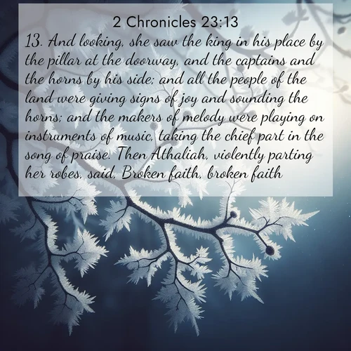 BasicEnglish 2 Chronicles  ; image nature: image with the bible verse :And looking, she saw the king in his place by the pillar at the doorway, and the captains and the horns by his side; and all the people of the land were giving signs of joy and sounding the horns; and the makers of melody were playing on instruments of music, taking the chief part in the song of praise. Then Athaliah, violently parting her robes, said, Broken faith, broken faith! ; Discover tranquil Bible verse images enhanced with natural scenery like rippling brooks, snow-covered fields, and sunlit beaches. These free images are perfect for wallpapers or spiritual reflection. Share KJV 2 Chronicles 23:13. Current verse is overlayed with the thematic nature scene : Winter frost coats bare branches in delicate crystal. ; 23:13