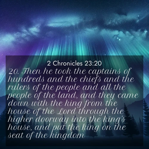 BasicEnglish 2 Chronicles  ; image nature: image with the bible verse :Then he took the captains of hundreds and the chiefs and the rulers of the people and all the people of the land, and they came down with the king from the house of the Lord through the higher doorway into the king&#039;s house, and put the king on the seat of the kingdom. ; Discover Bible images capturing the splendor of deserts, with golden dunes, vast skies, and peaceful oases. These landscapes highlight the grandeur and serenity of God&#039;s creation. Share verses like KJV 2 Chronicles 23:20. Current verse is overlayed with the thematic nature scene : Aurora borealis ripples like cosmic curtains. Pine trees stand sentinel beneath the light show. ; 23:20