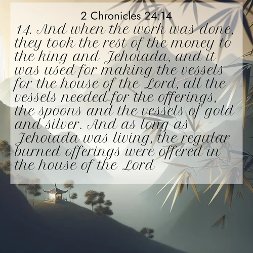 BasicEnglish 2 Chronicles  ; image nature: image with the bible verse :And when the work was done, they took the rest of the money to the king and Jehoiada, and it was used for making the vessels for the house of the Lord, all the vessels needed for the offerings, the spoons and the vessels of gold and silver. And as long as Jehoiada was living, the regular burned offerings were offered in the house of the Lord. ; Explore a rich collection of Bible verse images beautifully illustrated by natural landscapes, such as colorful skies, towering mountains, and tranquil rivers. The images highlight the serenity of God&#039;s creation with vivid tones and carefully chosen typography. Download and share inspiring verses like KJV 2 Chronicles 24:14. Current verse is overlayed with the thematic nature scene : Bamboo leaves whisper secrets in mountain wind. A temple bell rings in the distance. ; 24:14
