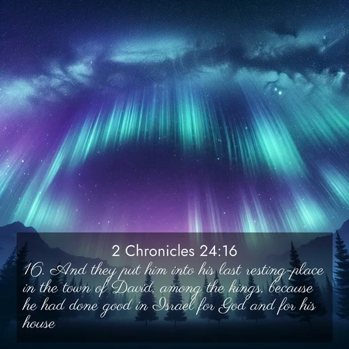 BasicEnglish 2 Chronicles  ; image nature: image with the bible verse :And they put him into his last resting-place in the town of David, among the kings, because he had done good in Israel for God and for his house. ; Explore a collection of Bible verses paired with springtime scenes, featuring blooming flowers, lush meadows, and trees in full bloom. These images symbolize divine renewal and hope. Download inspiring verses like KJV 2 Chronicles 24:16. Current verse is overlayed with the thematic nature scene : Aurora borealis ripples like cosmic curtains. Pine trees stand sentinel beneath the light show. ; 24:16