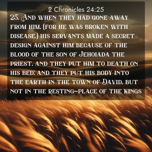 BasicEnglish 2 Chronicles  ; image nature: image with the bible verse :And when they had gone away from him, (for he was broken with disease,) his servants made a secret design against him because of the blood of the son of Jehoiada the priest, and they put him to death on his bed; and they put his body into the earth in the town of David, but not in the resting-place of the kings. ; Discover a unique collection of Bible verses adorned with winter landscapes, such as snow-covered forests, gently falling snowflakes, and pristine mountains. These images evoke the peace and purity of God&#039;s creation. Share verses like KJV 2 Chronicles 24:25. Current verse is overlayed with the thematic nature scene : Prairie grass waves like a golden ocean. Storm clouds build towers on the horizon. ; 24:25