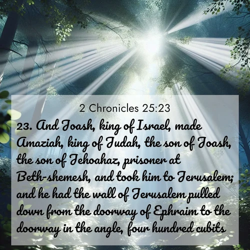 BasicEnglish 2 Chronicles  ; image nature: image with the bible verse :And Joash, king of Israel, made Amaziah, king of Judah, the son of Joash, the son of Jehoahaz, prisoner at Beth-shemesh, and took him to Jerusalem; and he had the wall of Jerusalem pulled down from the doorway of Ephraim to the doorway in the angle, four hundred cubits. ; Explore a collection of inspiring Bible verse images accompanied by winter photos, such as snowy landscapes, frosted trees, and frozen lakes. These images reflect the peace and purity of God&#039;s creation, with elegant fonts and luminous colors. Download and share verses like KJV 2 Chronicles 25:23. Current verse is overlayed with the thematic nature scene : Summer light filters through forest canopy like stained glass. ; 25:23