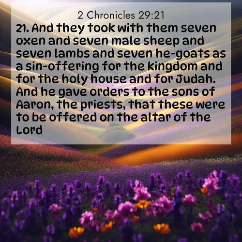 BasicEnglish 2 Chronicles  ; image nature: image with the bible verse :And they took with them seven oxen and seven male sheep and seven lambs and seven he-goats as a sin-offering for the kingdom and for the holy house and for Judah. And he gave orders to the sons of Aaron, the priests, that these were to be offered on the altar of the Lord. ; Dive into our collection of Bible verse images combined with sublime nature photos, such as graceful waterfalls, radiant sunsets, and endless meadows. These compositions highlight the peace and harmony of God&#039;s creation with vivid colors and carefully integrated text. Download and share verses like KJV 2 Chronicles 29:21. Current verse is overlayed with the thematic nature scene : Spring wildflowers carpet rolling hills in purple and gold. ; 29:21