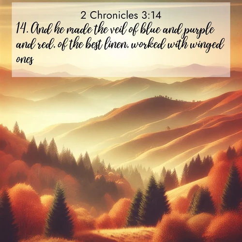 BasicEnglish 2 Chronicles  ; image nature: image with the bible verse :And he made the veil of blue and purple and red, of the best linen, worked with winged ones. ; Admire Bible verse images featuring tranquil rivers, golden fields, and starry heavens. These free-to-download images make inspiring wallpapers or thoughtful gifts. Download KJV 2 Chronicles 3:14 now. Current verse is overlayed with the thematic nature scene : Autumn colors paint hillsides in warm earth tones. ; 3:14