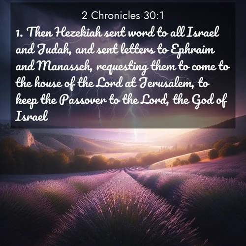 BasicEnglish 2 Chronicles  ; image nature: image with the bible verse :Then Hezekiah sent word to all Israel and Judah, and sent letters to Ephraim and Manasseh, requesting them to come to the house of the Lord at Jerusalem, to keep the Passover to the Lord, the God of Israel. ; Explore beautiful Bible verse images paired with serene natural settings, such as calm seas, snowy paths, and verdant hills. Each image is free to download for your spiritual inspiration. Share KJV 2 Chronicles 30:1. Current verse is overlayed with the thematic nature scene : Lightning illuminates a field of lavender in the Provence countryside. Thunder rolls across the valley like distant drums. ; 30:1