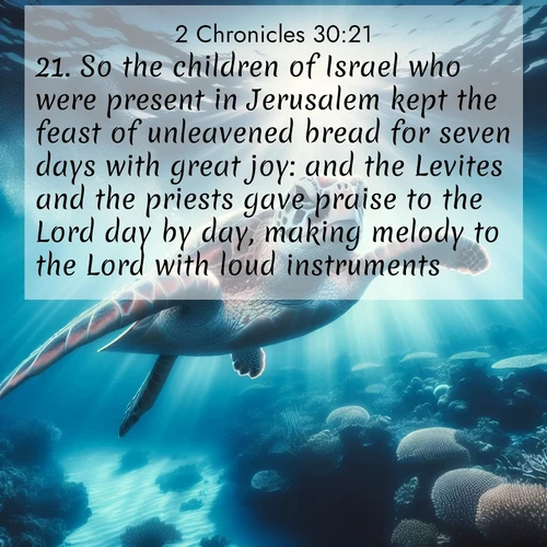 BasicEnglish 2 Chronicles  ; image nature: image with the bible verse :So the children of Israel who were present in Jerusalem kept the feast of unleavened bread for seven days with great joy: and the Levites and the priests gave praise to the Lord day by day, making melody to the Lord with loud instruments. ; Dive into our collection of Bible verses paired with breathtaking desert landscapes, featuring infinite dunes, shaded oases, and desert sunsets. These images highlight the majestic grandeur of God&#039;s creation. Download and share verses like KJV 2 Chronicles 30:21. Current verse is overlayed with the thematic nature scene : A sea turtle glides through underwater sunbeams. Coral gardens glow in the depths below. ; 30:21