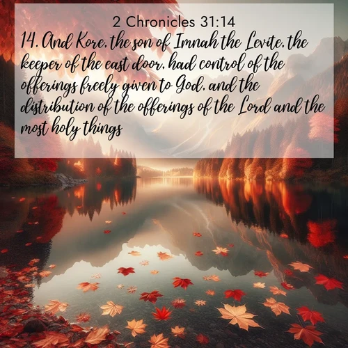 BasicEnglish 2 Chronicles  ; image nature: image with the bible verse :And Kore, the son of Imnah the Levite, the keeper of the east door, had control of the offerings freely given to God, and the distribution of the offerings of the Lord and the most holy things. ; Discover Bible verses beautifully integrated with natural scenes of varied seasons, featuring summer skies, winter snow, autumn leaves, and spring blooms. Each image captures the splendor and peace of God&#039;s creation. Share verses like KJV 2 Chronicles 31:14. Current verse is overlayed with the thematic nature scene : Autumn leaves scatter across mirror-like mountain lakes. ; 31:14