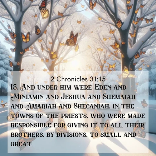 BasicEnglish 2 Chronicles  ; image nature: image with the bible verse :And under him were Eden and Miniamin and Jeshua and Shemaiah and Amariah and Shecaniah, in the towns of the priests, who were made responsible for giving it to all their brothers, by divisions, to small and great: ; Discover Bible images adorned with spring landscapes, like tulip fields, cherry blossoms, and green hills. These bright scenes symbolize God&#039;s renewal and grace. Download verses like KJV 2 Chronicles 31:15. Current verse is overlayed with the thematic nature scene : Monarch butterflies cover winter trees. Their wings catch light like stained glass. ; 31:15