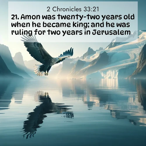 BasicEnglish 2 Chronicles  ; image nature: image with the bible verse :Amon was twenty-two years old when he became king; and he was ruling for two years in Jerusalem. ; Explore a gallery of beautiful Bible verse images with tranquil natural settings—perfect for phone backgrounds or inspirational posts. Download your favorite verses like KJV 2 Chronicles 33:21 today. Current verse is overlayed with the thematic nature scene : A sea eagle soars above fjord waters. Glaciers loom blue in Arctic light. ; 33:21