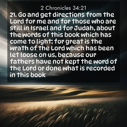 BasicEnglish 2 Chronicles  ; image nature: image with the bible verse :Go and get directions from the Lord for me and for those who are still in Israel and for Judah, about the words of this book which has come to light; for great is the wrath of the Lord which has been let loose on us, because our fathers have not kept the word of the Lord or done what is recorded in this book. ; Explore our vast collection of images featuring beautifully illustrated Bible verses accompanied by nature photos. Discover inspiring and motivating verses paired with soothing landscapes, like shimmering lakes, majestic mountains, and lush forests. Our images highlight the peaceful beauty of God&#039;s creation with vibrant colors and varied fonts. Download and share verse images like KJV 2 Chronicles 34:21. Current verse is overlayed with the thematic nature scene : Storm clouds gather over windswept grasslands, prairie grass rippling like waves beneath the darkening sky. ; 34:21
