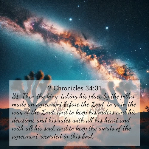 BasicEnglish 2 Chronicles  ; image nature: image with the bible verse :Then the king, taking his place by the pillar, made an agreement before the Lord, to go in the way of the Lord, and to keep his orders and his decisions and his rules with all his heart and with all his soul, and to keep the words of the agreement recorded in this book. ; Admire Bible images evoking autumn, with warm colors of fallen leaves, harvested fields, and tranquil woods. These inspiring landscapes reflect the transition and beauty of God&#039;s creation. Download verses like KJV 2 Chronicles 34:31. Current verse is overlayed with the thematic nature scene : Joshua trees reach twisted arms to desert stars. The Milky Way arcs overhead like a river of light. ; 34:31