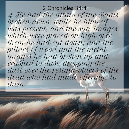 BasicEnglish 2 Chronicles  ; image nature: image with the bible verse :He had the altars of the Baals broken down, while he himself was present; and the sun-images which were placed on high over them he had cut down; and the pillars of wood and the metal images he had broken up and crushed to dust, dropping the dust over the resting-places of the dead who had made offerings to them. ; Explore our vast collection of images featuring beautifully illustrated Bible verses accompanied by nature photos. Discover inspiring and motivating verses paired with soothing landscapes, like shimmering lakes, majestic mountains, and lush forests. Our images highlight the peaceful beauty of God&#039;s creation with vibrant colors and varied fonts. Download and share verse images like KJV 2 Chronicles 34:4. Current verse is overlayed with the thematic nature scene : A pronghorn pauses on wind-swept plains. Storm clouds build dark towers above. ; 34:4