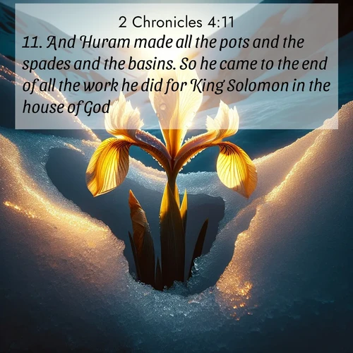 BasicEnglish 2 Chronicles  ; image nature: image with the bible verse :And Huram made all the pots and the spades and the basins. So he came to the end of all the work he did for King Solomon in the house of God: ; Discover Bible images capturing the essence of autumn, with wooded paths, golden fields, and swirling leaves. These scenes reflect the changing beauty of God&#039;s creation. Download verses like KJV 2 Chronicles 4:11. Current verse is overlayed with the thematic nature scene : Wild iris breaks through melting snow. Alpine light ignites its petals. ; 4:11