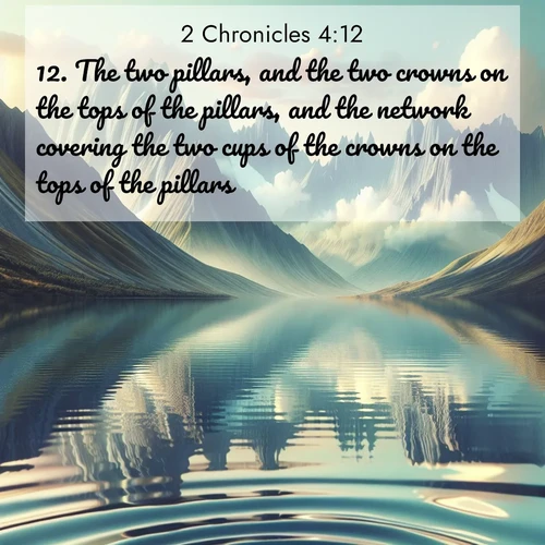 BasicEnglish 2 Chronicles  ; image nature: image with the bible verse :The two pillars, and the two crowns on the tops of the pillars, and the network covering the two cups of the crowns on the tops of the pillars; ; Discover inspiring Bible verse images featuring natural wonders like lush forests, sunny horizons, and cascading waterfalls. Perfect for wallpapers or spiritual encouragement. Download verses like KJV 2 Chronicles 4:12. Current verse is overlayed with the thematic nature scene : Mountain lakes mirror perfect peaks. Wind ripples shatter reflections. ; 4:12
