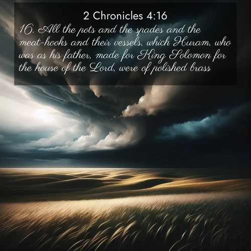 BasicEnglish 2 Chronicles  ; image nature: image with the bible verse :All the pots and the spades and the meat-hooks and their vessels, which Huram, who was as his father, made for King Solomon for the house of the Lord, were of polished brass. ; Browse our collection of Bible verses paired with captivating photos of God’s creation, like crystal-clear lakes, majestic cliffs, and colorful skies. All images are free for download and sharing. Verse examples include KJV 2 Chronicles 4:16. Current verse is overlayed with the thematic nature scene : Storm clouds gather over windswept grasslands, prairie grass rippling like waves beneath the darkening sky. ; 4:16