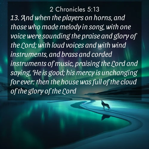BasicEnglish 2 Chronicles  ; image nature: image with the bible verse :And when the players on horns, and those who made melody in song, with one voice were sounding the praise and glory of the Lord; with loud voices and with wind instruments, and brass and corded instruments of music, praising the Lord and saying, He is good; his mercy is unchanging for ever: then the house was full of the cloud of the glory of the Lord, ; Discover Bible images capturing the splendor of deserts, with golden dunes, vast skies, and peaceful oases. These landscapes highlight the grandeur and serenity of God&#039;s creation. Share verses like KJV 2 Chronicles 5:13. Current verse is overlayed with the thematic nature scene : Northern lights dance across a frozen lake in ribbons of green and purple. A lone wolf howls from the distant shore. ; 5:13