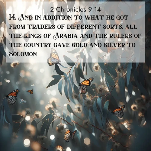 BasicEnglish 2 Chronicles  ; image nature: image with the bible verse :And in addition to what he got from traders of different sorts, all the kings of Arabia and the rulers of the country gave gold and silver to Solomon. ; Admire Bible verse images featuring tranquil rivers, golden fields, and starry heavens. These free-to-download images make inspiring wallpapers or thoughtful gifts. Download KJV 2 Chronicles 9:14 now. Current verse is overlayed with the thematic nature scene : Monarch butterflies cluster on eucalyptus branches in winter sun. ; 9:14
