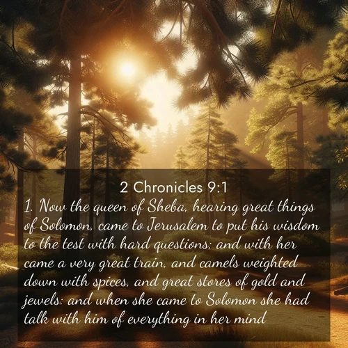 BasicEnglish 2 Chronicles  ; image nature: image with the bible verse :Now the queen of Sheba, hearing great things of Solomon, came to Jerusalem to put his wisdom to the test with hard questions; and with her came a very great train, and camels weighted down with spices, and great stores of gold and jewels: and when she came to Solomon she had talk with him of everything in her mind. ; Dive into our collection of Bible verses paired with coastal scenes, featuring calming waves, infinite beaches, and reflections of the sun on the water. These images evoke the peace and beauty of God. Share verses like KJV 2 Chronicles 9:1. Current verse is overlayed with the thematic nature scene : Summer heat brings out the scent of pine needles. ; 9:1