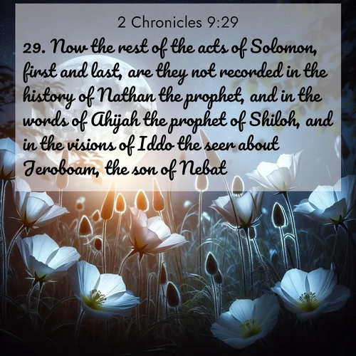 BasicEnglish 2 Chronicles  ; image nature: image with the bible verse :Now the rest of the acts of Solomon, first and last, are they not recorded in the history of Nathan the prophet, and in the words of Ahijah the prophet of Shiloh, and in the visions of Iddo the seer about Jeroboam, the son of Nebat? ; Explore a collection of free Bible verse images paired with serene landscapes like golden beaches, verdant forests, and clear blue skies. Each image is ideal for desktop or phone wallpapers. Share verses like KJV 2 Chronicles 9:29. Current verse is overlayed with the thematic nature scene : Moonflowers open to the rising full moon. Night insects hum in harmony. ; 9:29