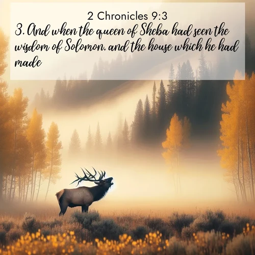 BasicEnglish 2 Chronicles  ; image nature: image with the bible verse :And when the queen of Sheba had seen the wisdom of Solomon, and the house which he had made, ; Admire Bible verse images capturing the beauty of beaches, with turquoise waters, palm trees, and peaceful shores. These soothing scenes reflect God&#039;s serenity and majesty. Download and share verses like KJV 2 Chronicles 9:3. Current verse is overlayed with the thematic nature scene : A bull elk bugles across a misty valley. Aspen leaves quake golden in response. ; 9:3