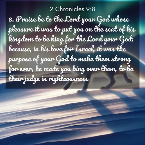 BasicEnglish 2 Chronicles  ; image nature: image with the bible verse :Praise be to the Lord your God whose pleasure it was to put you on the seat of his kingdom to be king for the Lord your God: because, in his love for Israel, it was the purpose of your God to make them strong for ever, he made you king over them, to be their judge in righteousness. ; Admire our autumnal collection of Bible verse images accompanied by photos of paths lined with red and yellow leaves, fiery forests, and calm rivers. These images inspire reflection and serenity. Share verses like KJV 2 Chronicles 9:8. Current verse is overlayed with the thematic nature scene : An arctic fox hunts across windswept tundra. Northern lights paint its white coat in pastels. ; 9:8