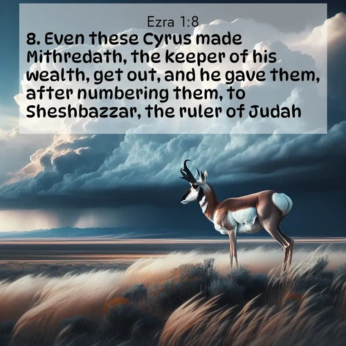 BasicEnglish Ezra  ; image nature: image with the bible verse :Even these Cyrus made Mithredath, the keeper of his wealth, get out, and he gave them, after numbering them, to Sheshbazzar, the ruler of Judah. ; Discover Bible images capturing the splendor of deserts, with golden dunes, vast skies, and peaceful oases. These landscapes highlight the grandeur and serenity of God&#039;s creation. Share verses like KJV Ezra 1:8. Current verse is overlayed with the thematic nature scene : A pronghorn pauses on wind-swept plains. Storm clouds build dark towers above. ; 1:8