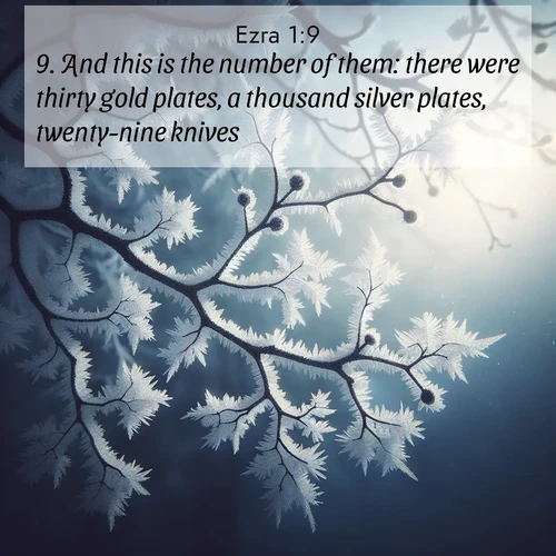 BasicEnglish Ezra  ; image nature: image with the bible verse :And this is the number of them: there were thirty gold plates, a thousand silver plates, twenty-nine knives, ; Dive into our collection of Bible verse images combined with sublime nature photos, such as graceful waterfalls, radiant sunsets, and endless meadows. These compositions highlight the peace and harmony of God&#039;s creation with vivid colors and carefully integrated text. Download and share verses like KJV Ezra 1:9. Current verse is overlayed with the thematic nature scene : Winter frost coats bare branches in delicate crystal. ; 1:9