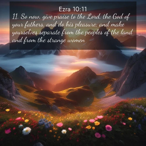 BasicEnglish Ezra  ; image nature: image with the bible verse :So now, give praise to the Lord, the God of your fathers, and do his pleasure; and make yourselves separate from the peoples of the land and from the strange women. ; Discover a rich selection of Bible verse images illustrated by natural landscapes like tranquil beaches, golden fields, and majestic trees. These images aim to capture the peace and beauty of God&#039;s creation, with vibrant colors and varied typography. Download and share inspiring verses like KJV Ezra 10:11. Current verse is overlayed with the thematic nature scene : Jagged peaks pierce through low-hanging clouds at sunrise. Alpine flowers dot the meadow below with splashes of color. ; 10:11