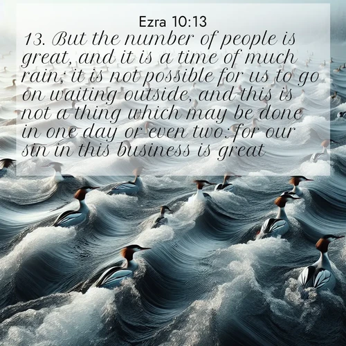 BasicEnglish Ezra  ; image nature: image with the bible verse :But the number of people is great, and it is a time of much rain; it is not possible for us to go on waiting outside, and this is not a thing which may be done in one day or even two: for our sin in this business is great. ; Explore a unique collection of Bible verses illustrated by winter landscapes, such as snowy mountains, frosty forests, and starry skies. These images capture the peace and beauty of winter. Share verses like KJV Ezra 10:13. Current verse is overlayed with the thematic nature scene : Wild mergansers ride river rapids. Their wakes create endless patterns. ; 10:13