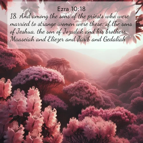 BasicEnglish Ezra  ; image nature: image with the bible verse :And among the sons of the priests who were married to strange women were these: of the sons of Jeshua, the son of Jozadak and his brothers, Maaseiah and Eliezer and Jarib and Gedaliah. ; Download high-resolution Bible verse images showcasing the beauty of God&#039;s creation—from radiant sunsets to tranquil rivers. Free for use as wallpapers or sharing verses like KJV Ezra 10:18. Current verse is overlayed with the thematic nature scene : Mountain laurel blooms paint hillsides pink. Spring breezes carry their honey scent. ; 10:18