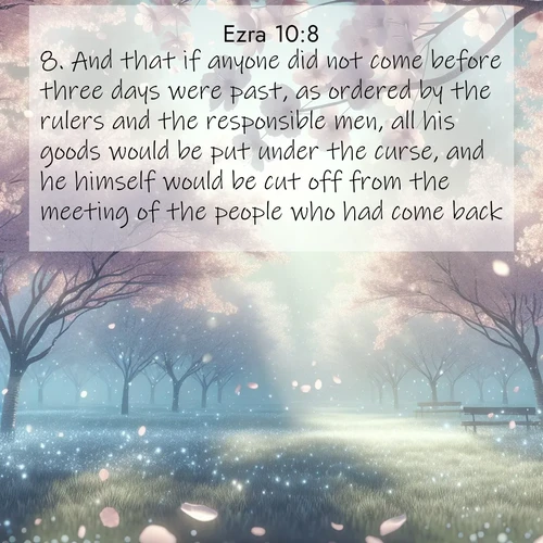 BasicEnglish Ezra  ; image nature: image with the bible verse :And that if anyone did not come before three days were past, as ordered by the rulers and the responsible men, all his goods would be put under the curse, and he himself would be cut off from the meeting of the people who had come back. ; Explore our vast collection of images featuring beautifully illustrated Bible verses accompanied by nature photos. Discover inspiring and motivating verses paired with soothing landscapes, like shimmering lakes, majestic mountains, and lush forests. Our images highlight the peaceful beauty of God&#039;s creation with vibrant colors and varied fonts. Download and share verse images like KJV Ezra 10:8. Current verse is overlayed with the thematic nature scene : Spring rain falls on cherry trees in full bloom, petals drifting like snow. ; 10:8