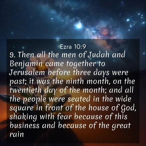 BasicEnglish Ezra  ; image nature: image with the bible verse :Then all the men of Judah and Benjamin came together to Jerusalem before three days were past; it was the ninth month, on the twentieth day of the month; and all the people were seated in the wide square in front of the house of God, shaking with fear because of this business and because of the great rain. ; Admire our free collection of Bible verse images with beautiful landscapes like sunlit forests, rippling waters, and radiant dawns. Each verse, such as KJV Ezra 10:9, is ready to download and share. Current verse is overlayed with the thematic nature scene : Desert primrose opens to stars. Night wind carries sweet perfume. ; 10:9
