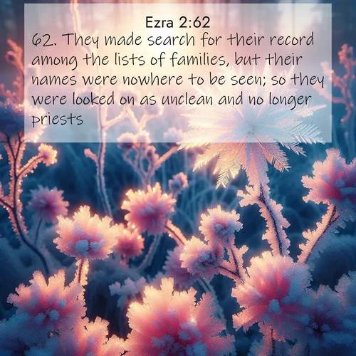 BasicEnglish Ezra  ; image nature: image with the bible verse :They made search for their record among the lists of families, but their names were nowhere to be seen; so they were looked on as unclean and no longer priests. ; Explore beautiful Bible verse images paired with serene natural settings, such as calm seas, snowy paths, and verdant hills. Each image is free to download for your spiritual inspiration. Share KJV Ezra 2:62. Current verse is overlayed with the thematic nature scene : Morning light reveals frost flowers. Rainbow crystals bloom on bare branches. ; 2:62