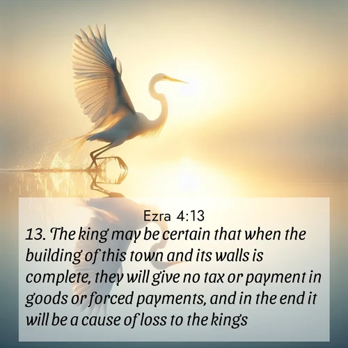 BasicEnglish Ezra  ; image nature: image with the bible verse :The king may be certain that when the building of this town and its walls is complete, they will give no tax or payment in goods or forced payments, and in the end it will be a cause of loss to the kings. ; Discover a unique collection of Bible verses adorned with winter landscapes, such as snow-covered forests, gently falling snowflakes, and pristine mountains. These images evoke the peace and purity of God&#039;s creation. Share verses like KJV Ezra 4:13. Current verse is overlayed with the thematic nature scene : A great egret lifts from mirror-still water. Sunrise sets its wings ablaze. ; 4:13