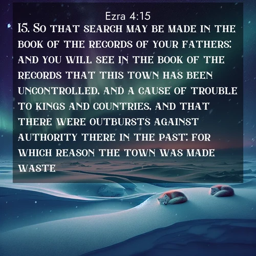 BasicEnglish Ezra  ; image nature: image with the bible verse :So that search may be made in the book of the records of your fathers: and you will see in the book of the records that this town has been uncontrolled, and a cause of trouble to kings and countries, and that there were outbursts against authority there in the past: for which reason the town was made waste. ; Discover tranquil Bible verse images enhanced with natural scenery like rippling brooks, snow-covered fields, and sunlit beaches. These free images are perfect for wallpapers or spiritual reflection. Share KJV Ezra 4:15. Current verse is overlayed with the thematic nature scene : Northern lights dance across the frozen tundra in ribbons of green and purple. Snow falls silently on sleeping arctic foxes. ; 4:15