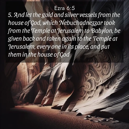 BasicEnglish Ezra  ; image nature: image with the bible verse :And let the gold and silver vessels from the house of God, which Nebuchadnezzar took from the Temple at Jerusalem to Babylon, be given back and taken again to the Temple at Jerusalem, every one in its place, and put them in the house of God. ; Admire Bible verse images illustrated by summer photos, such as sunny beaches, sparkling waves, and swaying palm trees. These bright scenes highlight the joy and warmth of God&#039;s creation. Download and share verses like KJV Ezra 6:5. Current verse is overlayed with the thematic nature scene : Desert varnish stains canyon walls. Ancient stories weather in stone. ; 6:5