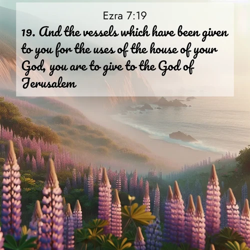 BasicEnglish Ezra  ; image nature: image with the bible verse :And the vessels which have been given to you for the uses of the house of your God, you are to give to the God of Jerusalem. ; Admire Bible images evoking autumn, with warm colors of fallen leaves, harvested fields, and tranquil woods. These inspiring landscapes reflect the transition and beauty of God&#039;s creation. Download verses like KJV Ezra 7:19. Current verse is overlayed with the thematic nature scene : Wild lupines carpet coastal bluffs. Pacific fog rolls in like smoke. ; 7:19