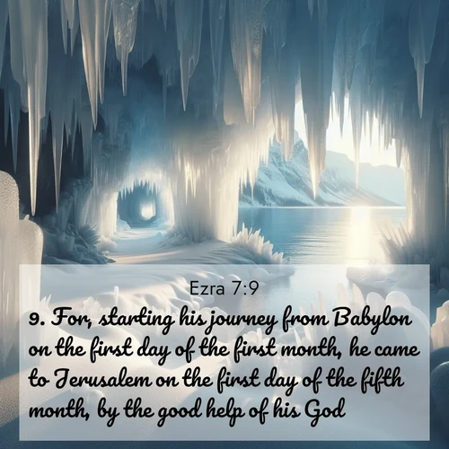 BasicEnglish Ezra  ; image nature: image with the bible verse :For, starting his journey from Babylon on the first day of the first month, he came to Jerusalem on the first day of the fifth month, by the good help of his God. ; Discover breathtaking Bible verse images combined with vibrant landscapes like rolling hills, blooming gardens, and starry nights. Use them as wallpapers or to inspire others. Download verses like KJV Ezra 7:9. Current verse is overlayed with the thematic nature scene : Winter ice forms crystal caves along lake cliffs. ; 7:9